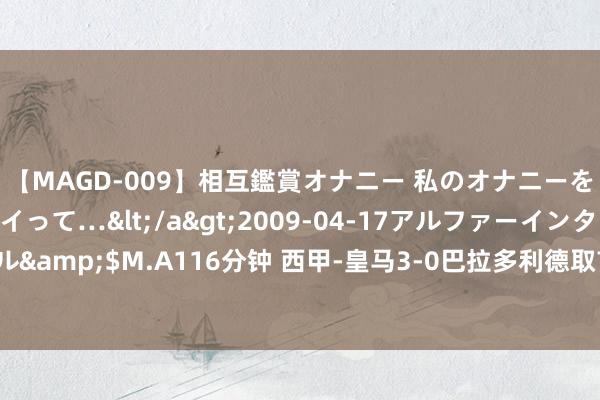 【MAGD-009】相互鑑賞オナニー 私のオナニーを見ながら、あなたもイって…</a>2009-04-17アルファーインターナショナル&$M.A116分钟 西甲-皇马3-0巴拉多利德取首胜 恩德里克首球 巴尔韦德迪亚斯立功