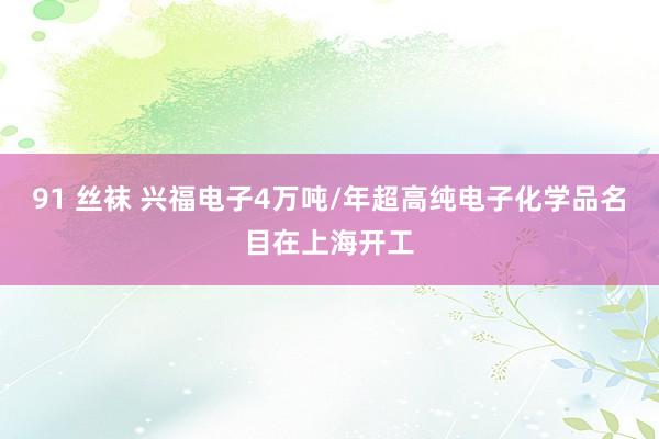 91 丝袜 兴福电子4万吨/年超高纯电子化学品名目在上海开工