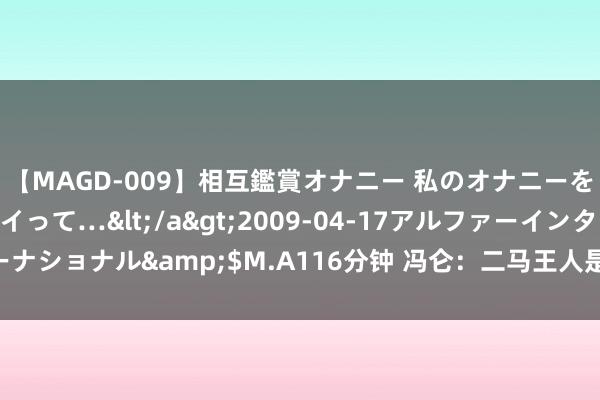 【MAGD-009】相互鑑賞オナニー 私のオナニーを見ながら、あなたもイって…</a>2009-04-17アルファーインターナショナル&$M.A116分钟 冯仑：二马王人是空手起家 富二代仅仅发轫高