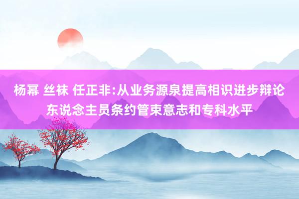 杨幂 丝袜 任正非:从业务源泉提高相识进步辩论东说念主员条约管束意志和专科水平