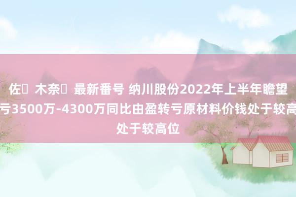 佐々木奈々最新番号 纳川股份2022年上半年瞻望吃亏3500万-4300万同比由盈转亏原材料价钱处于较高位