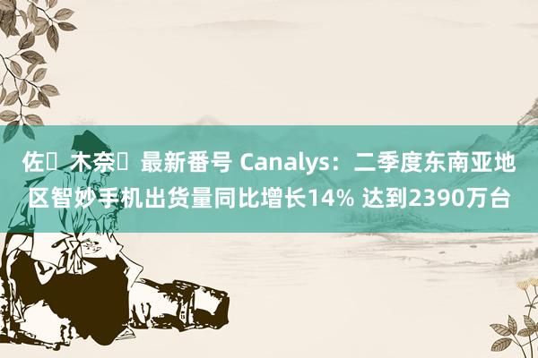 佐々木奈々最新番号 Canalys：二季度东南亚地区智妙手机出货量同比增长14% 达到2390万台