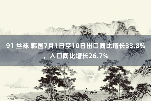 91 丝袜 韩国7月1日至10日出口同比增长33.8%，入口同比增长26.7%