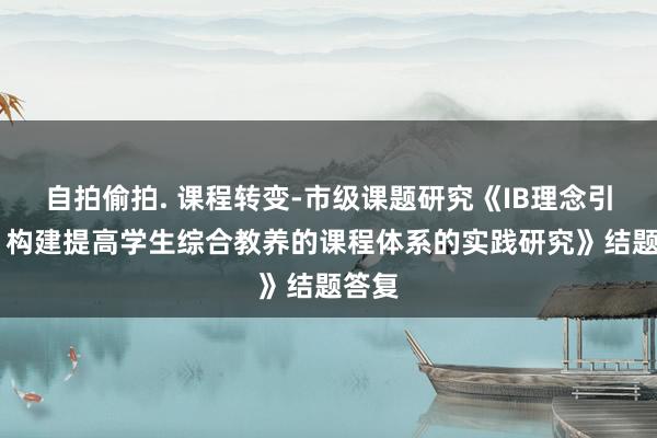 自拍偷拍. 课程转变-市级课题研究《IB理念引颈下 构建提高学生综合教养的课程体系的实践研究》结题答复