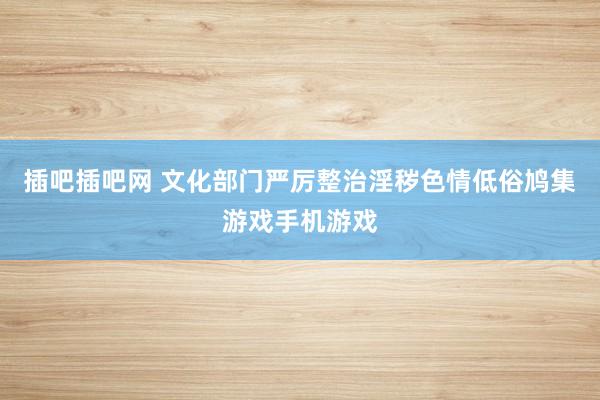 插吧插吧网 文化部门严厉整治淫秽色情低俗鸠集游戏手机游戏