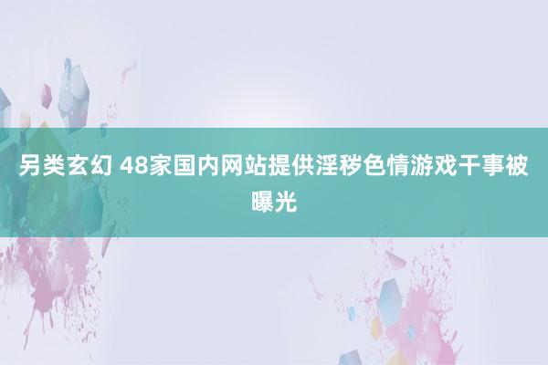 另类玄幻 48家国内网站提供淫秽色情游戏干事被曝光