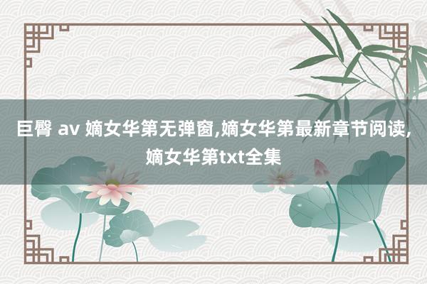 巨臀 av 嫡女华第无弹窗，嫡女华第最新章节阅读，嫡女华第txt全集