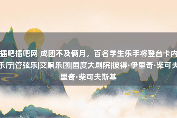 插吧插吧网 成团不及俩月，百名学生乐手将登台卡内基音乐厅|管弦乐|交响乐团|国度大剧院|彼得·伊里奇·柴可夫斯基