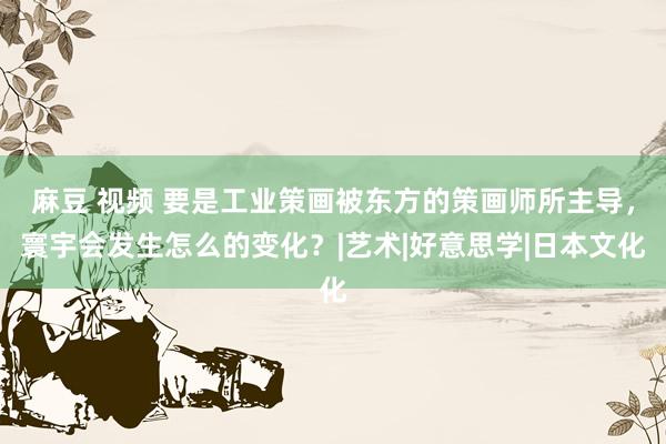 麻豆 视频 要是工业策画被东方的策画师所主导，寰宇会发生怎么的变化？|艺术|好意思学|日本文化