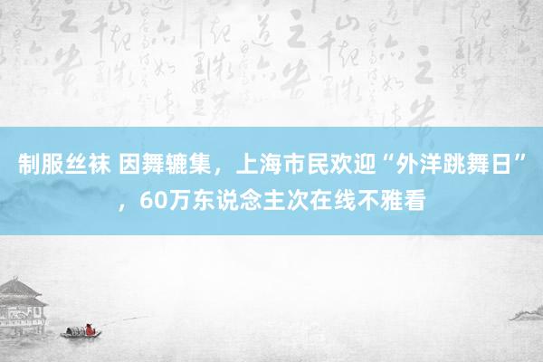 制服丝袜 因舞辘集，上海市民欢迎“外洋跳舞日”，60万东说念主次在线不雅看