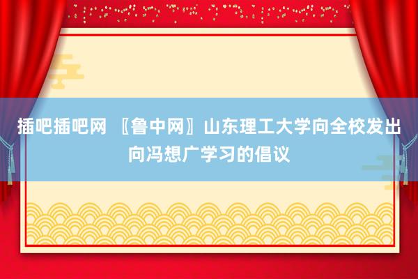 插吧插吧网 〖鲁中网〗山东理工大学向全校发出向冯想广学习的倡议