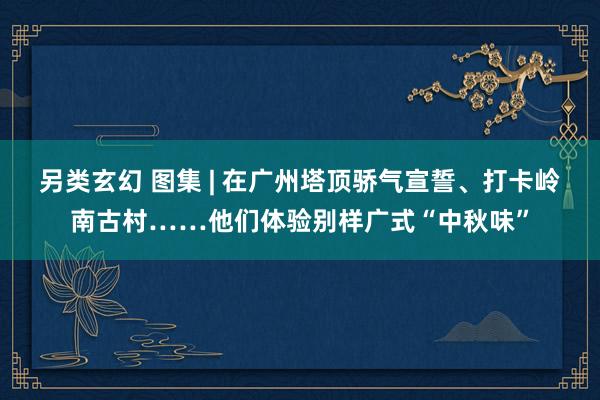 另类玄幻 图集 | 在广州塔顶骄气宣誓、打卡岭南古村……他们体验别样广式“中秋味”