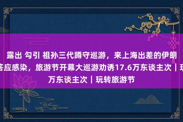 露出 勾引 祖孙三代蹲守巡游，来上海出差的伊朗姐妹花被答应感染，旅游节开幕大巡游劝诱17.6万东谈主次｜玩转旅游节