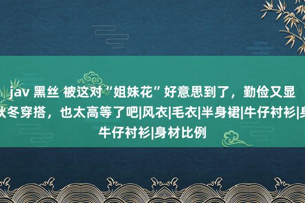 jav 黑丝 被这对“姐妹花”好意思到了，勤俭又显气质的秋冬穿搭，也太高等了吧|风衣|毛衣|半身裙|牛仔衬衫|身材比例