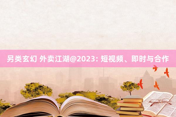 另类玄幻 外卖江湖@2023: 短视频、即时与合作