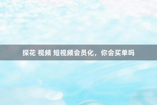 探花 视频 短视频会员化，你会买单吗