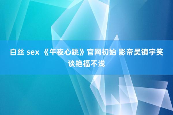 白丝 sex 《午夜心跳》官网初始 影帝吴镇宇笑谈艳福不浅