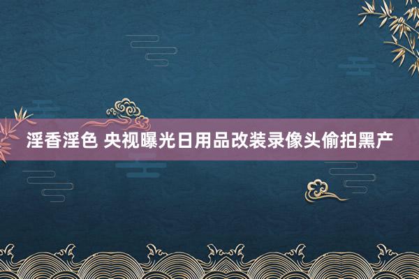 淫香淫色 央视曝光日用品改装录像头偷拍黑产