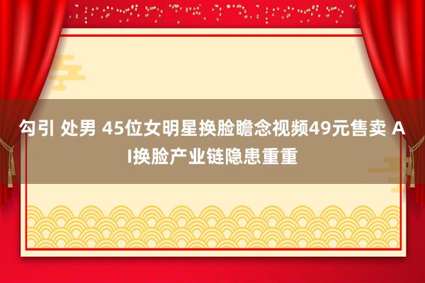 勾引 处男 45位女明星换脸瞻念视频49元售卖 AI换脸产业链隐患重重