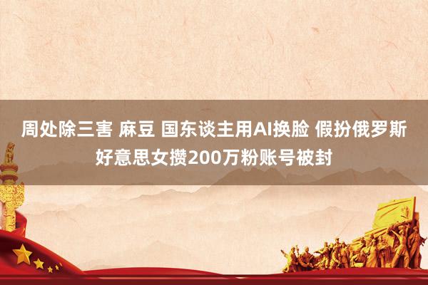 周处除三害 麻豆 国东谈主用AI换脸 假扮俄罗斯好意思女攒200万粉账号被封