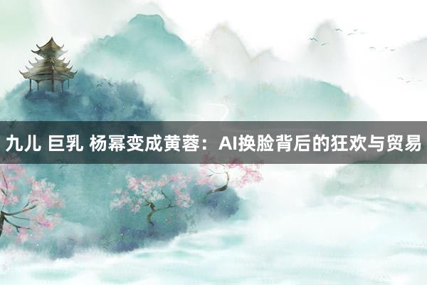 九儿 巨乳 杨幂变成黄蓉：AI换脸背后的狂欢与贸易