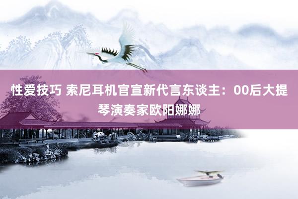 性爱技巧 索尼耳机官宣新代言东谈主：00后大提琴演奏家欧阳娜娜