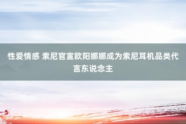 性爱情感 索尼官宣欧阳娜娜成为索尼耳机品类代言东说念主