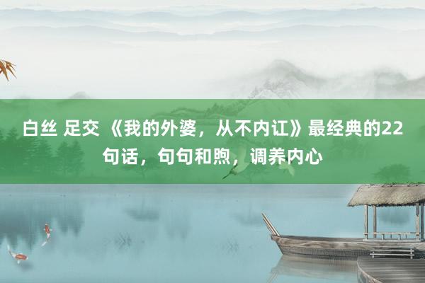 白丝 足交 《我的外婆，从不内讧》最经典的22句话，句句和煦，调养内心